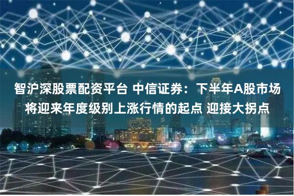 智沪深股票配资平台 中信证券：下半年A股市场将迎来年度级别上涨行情的起点 迎接大拐点