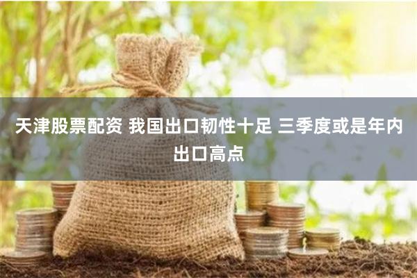 天津股票配资 我国出口韧性十足 三季度或是年内出口高点