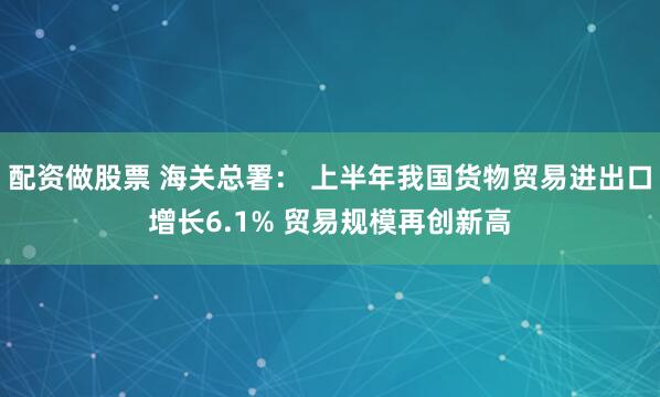 配资做股票 海关总署： 上半年我国货物贸易进出口增长6.1% 贸易规模再创新高