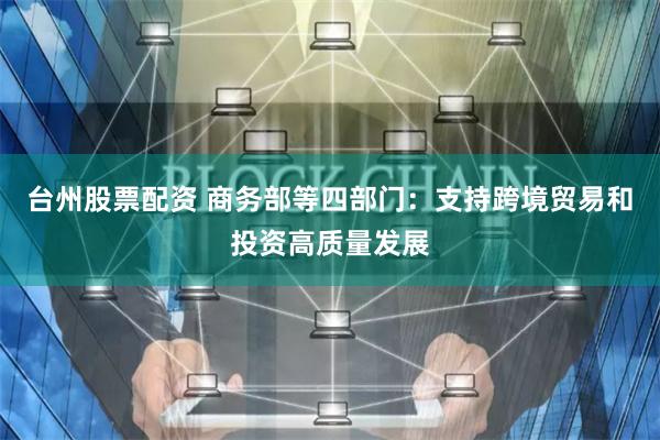 台州股票配资 商务部等四部门：支持跨境贸易和投资高质量发展