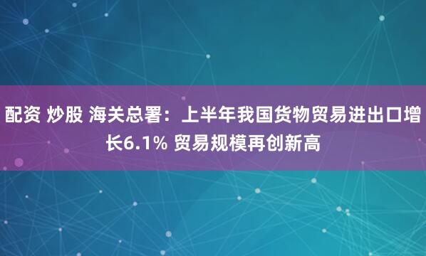 配资 炒股 海关总署：上半年我国货物贸易进出口增长6.1% 贸易规模再创新高