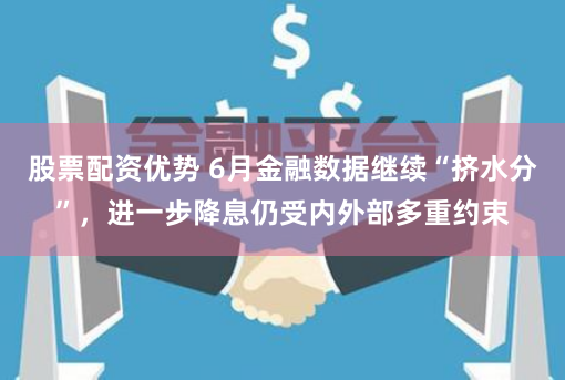 股票配资优势 6月金融数据继续“挤水分”，进一步降息仍受内外部多重约束
