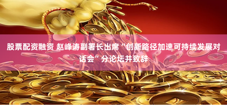 股票配资融资 赵峰涛副署长出席“创新路径加速可持续发展对话会”分论坛并致辞