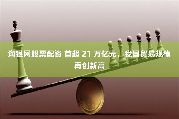 淘银网股票配资 首超 21 万亿元，我国贸易规模再创新高