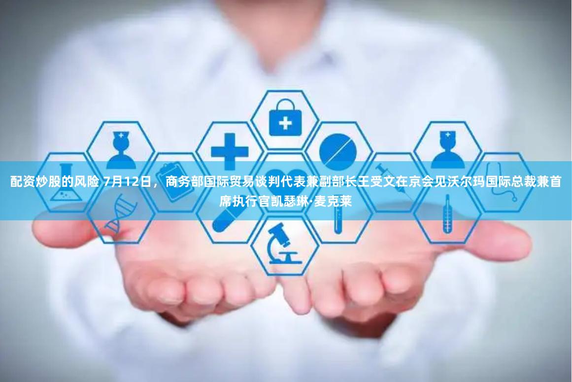 配资炒股的风险 7月12日，商务部国际贸易谈判代表兼副部长王受文在京会见沃尔玛国际总裁兼首席执行官凯瑟琳·麦克莱
