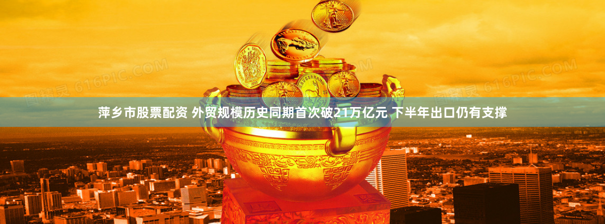 萍乡市股票配资 外贸规模历史同期首次破21万亿元 下半年出口仍有支撑