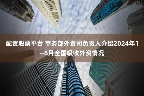 配资股票平台 商务部外资司负责人介绍2024年1—6月全国吸收外资情况