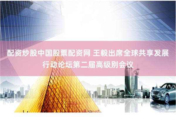 配资炒股中国股票配资网 王毅出席全球共享发展行动论坛第二届高级别会议