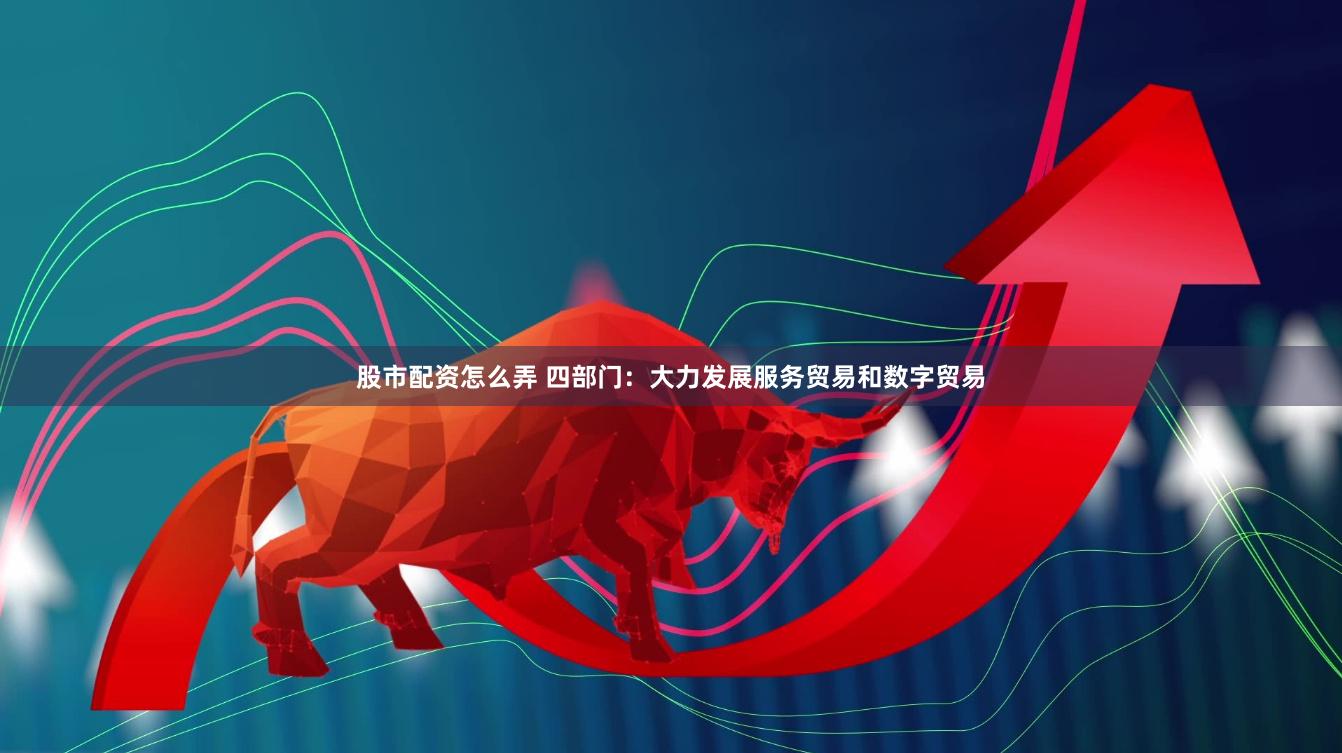 股市配资怎么弄 四部门：大力发展服务贸易和数字贸易