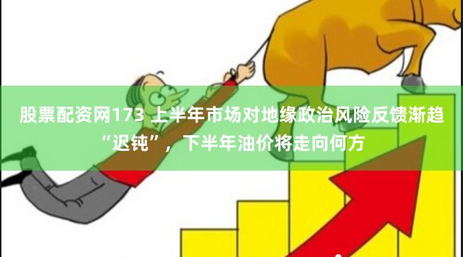 股票配资网173 上半年市场对地缘政治风险反馈渐趋“迟钝”，下半年油价将走向何方