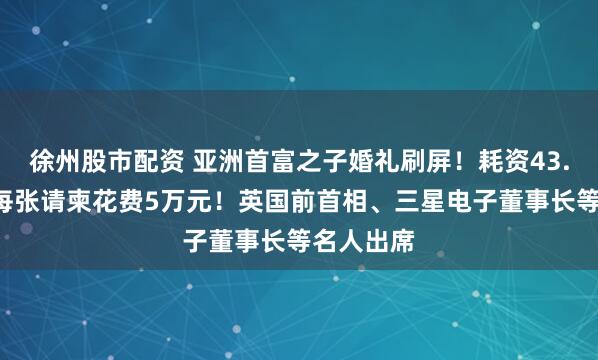 徐州股市配资 亚洲首富之子婚礼刷屏！耗资43.5亿元，每张请柬花费5万元！英国前首相、三星电子董事长等名人出席
