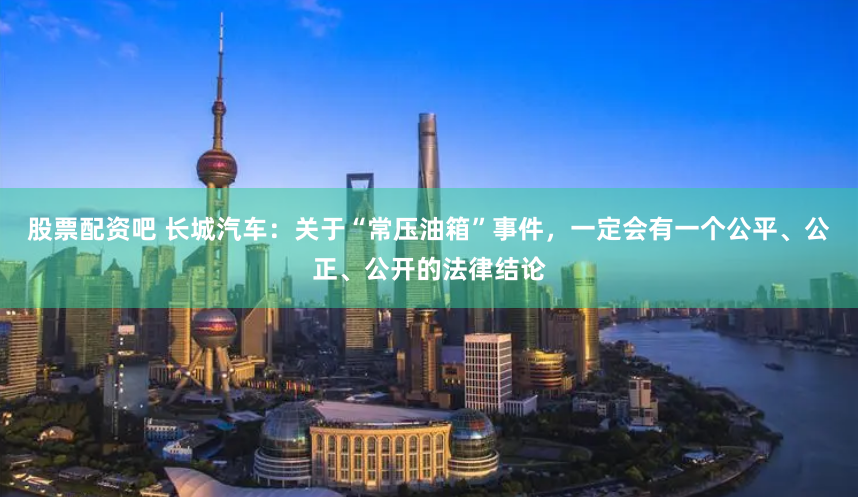 股票配资吧 长城汽车：关于“常压油箱”事件，一定会有一个公平、公正、公开的法律结论