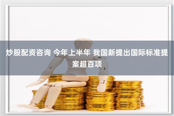 炒股配资咨询 今年上半年 我国新提出国际标准提案超百项