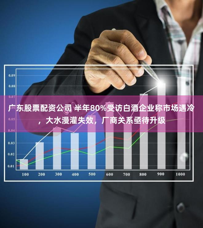 广东股票配资公司 半年80%受访白酒企业称市场遇冷，大水漫灌失效，厂商关系亟待升级