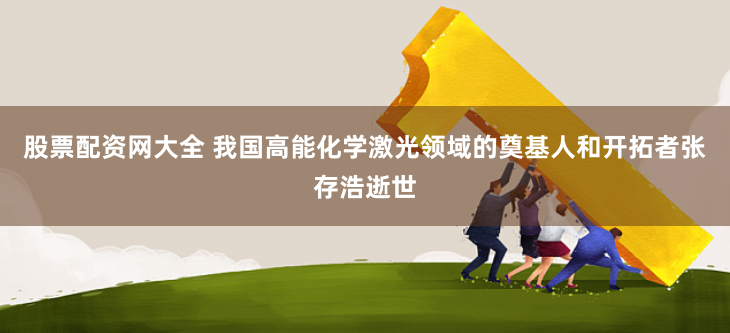 股票配资网大全 我国高能化学激光领域的奠基人和开拓者张存浩逝世