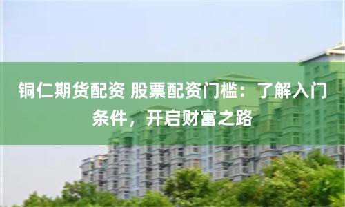 铜仁期货配资 股票配资门槛：了解入门条件，开启财富之路