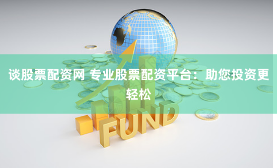 谈股票配资网 专业股票配资平台：助您投资更轻松