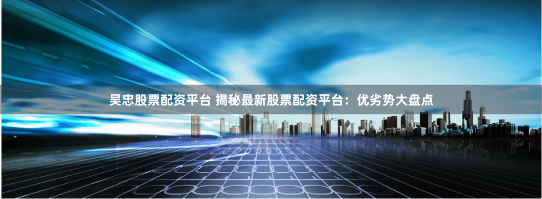 吴忠股票配资平台 揭秘最新股票配资平台：优劣势大盘点