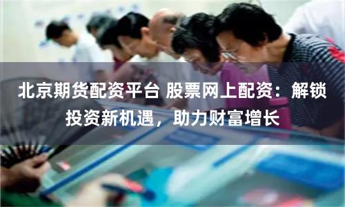 北京期货配资平台 股票网上配资：解锁投资新机遇，助力财富增长