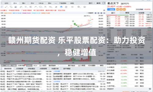 赣州期货配资 乐平股票配资：助力投资，稳健增值