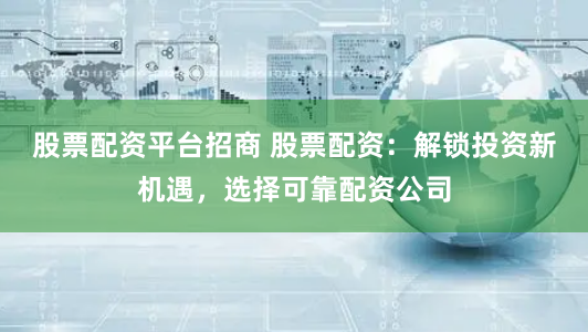 股票配资平台招商 股票配资：解锁投资新机遇，选择可靠配资公司