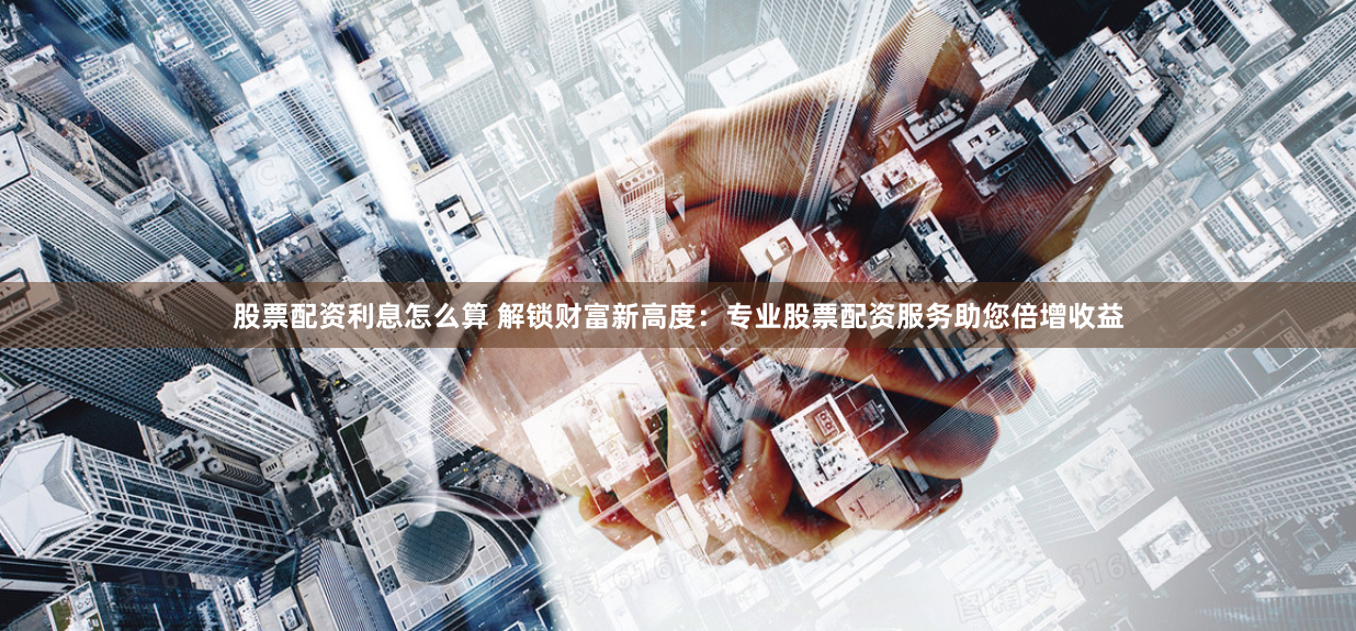 股票配资利息怎么算 解锁财富新高度：专业股票配资服务助您倍增收益