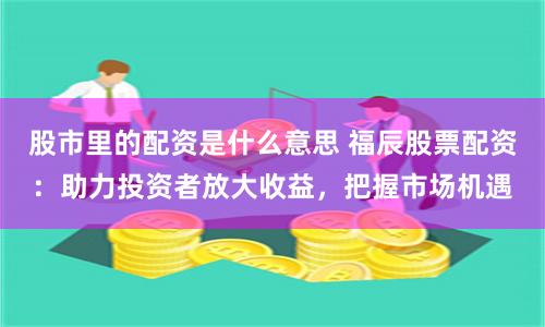 股市里的配资是什么意思 福辰股票配资：助力投资者放大收益，把握市场机遇