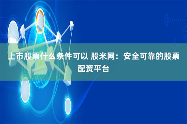 上市股票什么条件可以 股米网：安全可靠的股票配资平台