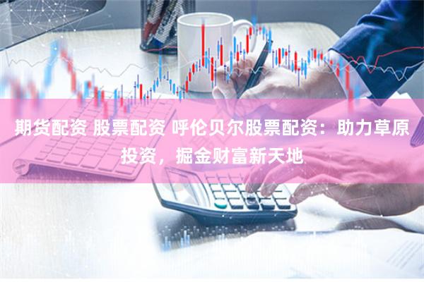 期货配资 股票配资 呼伦贝尔股票配资：助力草原投资，掘金财富新天地