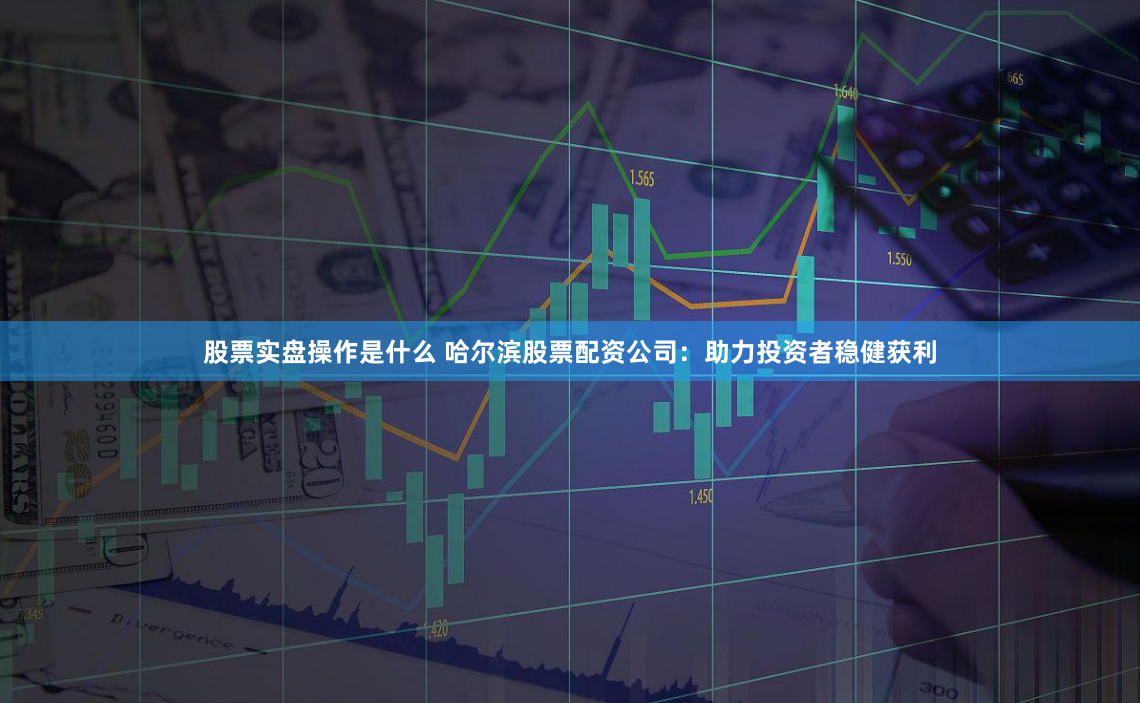 股票实盘操作是什么 哈尔滨股票配资公司：助力投资者稳健获利