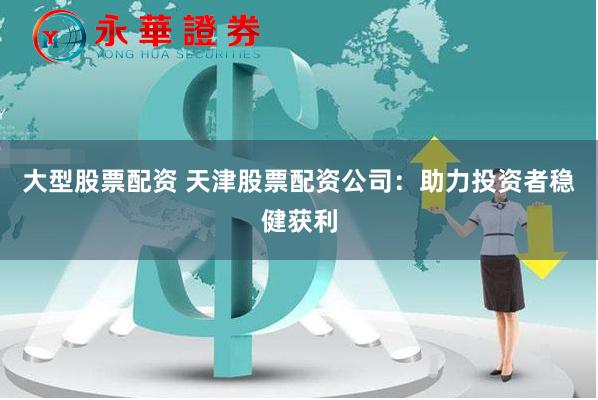 大型股票配资 天津股票配资公司：助力投资者稳健获利