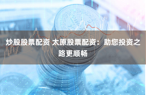 炒股股票配资 太原股票配资：助您投资之路更顺畅