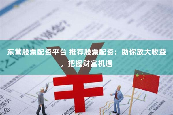东营股票配资平台 推荐股票配资：助你放大收益，把握财富机遇