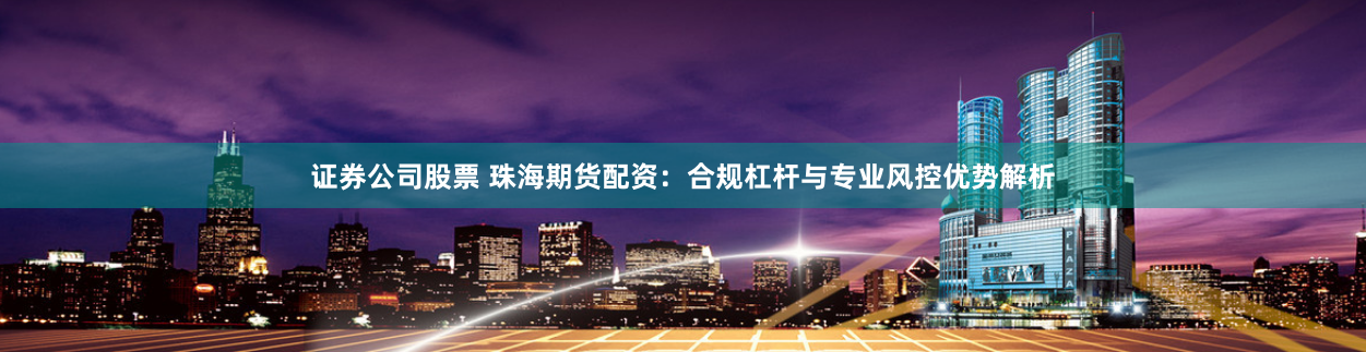 证券公司股票 珠海期货配资:合规杠杆与专业风控优势解析