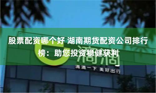 股票配资哪个好 湖南期货配资公司排行榜：助您投资稳健获利