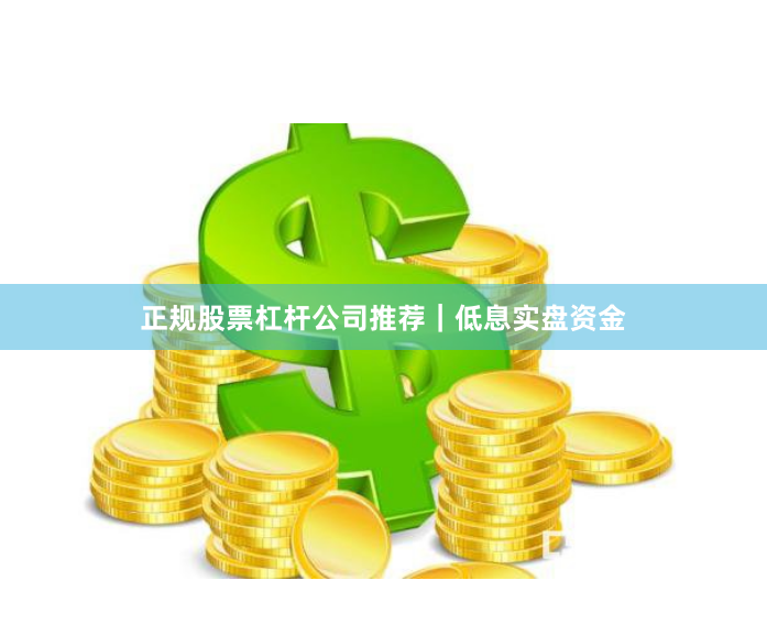 正规股票杠杆公司推荐｜低息实盘资金