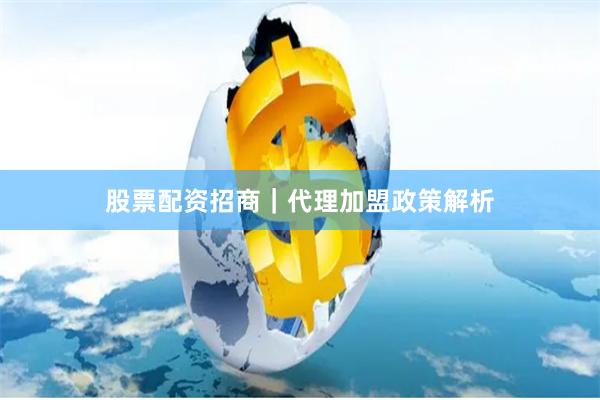 股票配资招商｜代理加盟政策解析